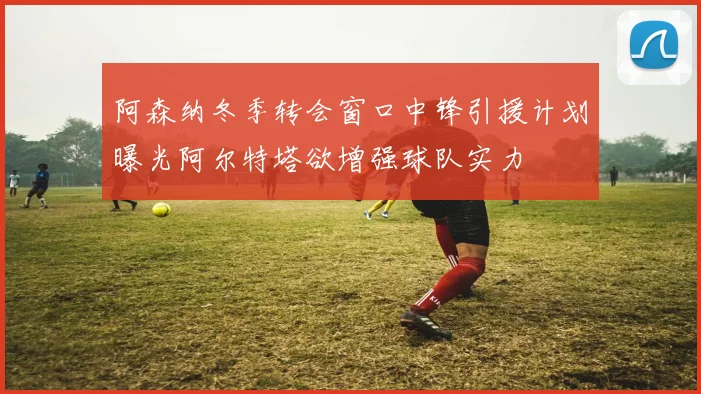阿森纳冬季转会窗口中锋引援计划曝光阿尔特塔欲增强球队实力