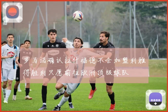 罗马诺确认拉什福德不会加盟利雅得胜利只愿前往欧洲顶级球队